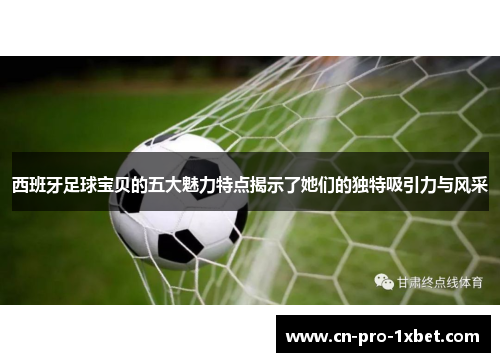 西班牙足球宝贝的五大魅力特点揭示了她们的独特吸引力与风采