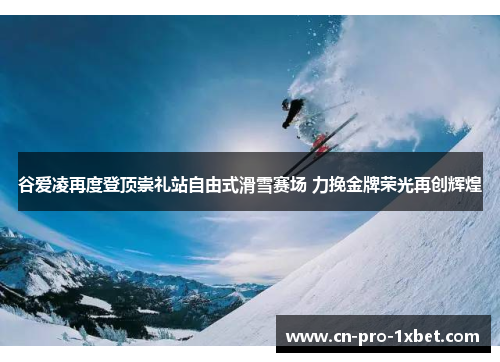 谷爱凌再度登顶崇礼站自由式滑雪赛场 力挽金牌荣光再创辉煌 谷爱凌再度登顶崇礼站自由式滑雪赛场 力挽金牌荣光再创辉煌