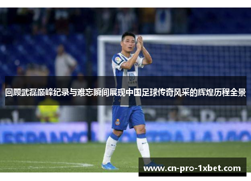 回顾武磊巅峰纪录与难忘瞬间展现中国足球传奇风采的辉煌历程全景