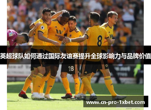 英超球队如何通过国际友谊赛提升全球影响力与品牌价值 英超球队如何通过国际友谊赛提升全球影响力与品牌价值