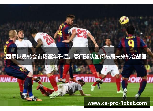 西甲球员转会市场逐年升温，豪门球队如何布局未来转会战略