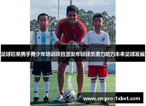 足球巨星携手青少年培训项目激发年轻球员潜力助力未来足球发展