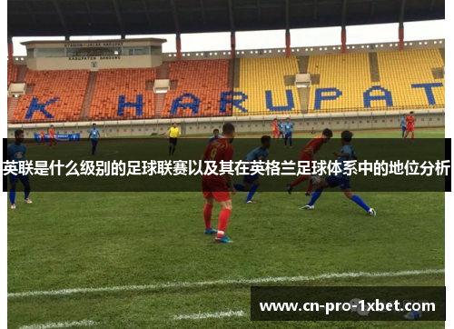 英联是什么级别的足球联赛以及其在英格兰足球体系中的地位分析 英联是什么级别的足球联赛以及其在英格兰足球体系中的地位分析